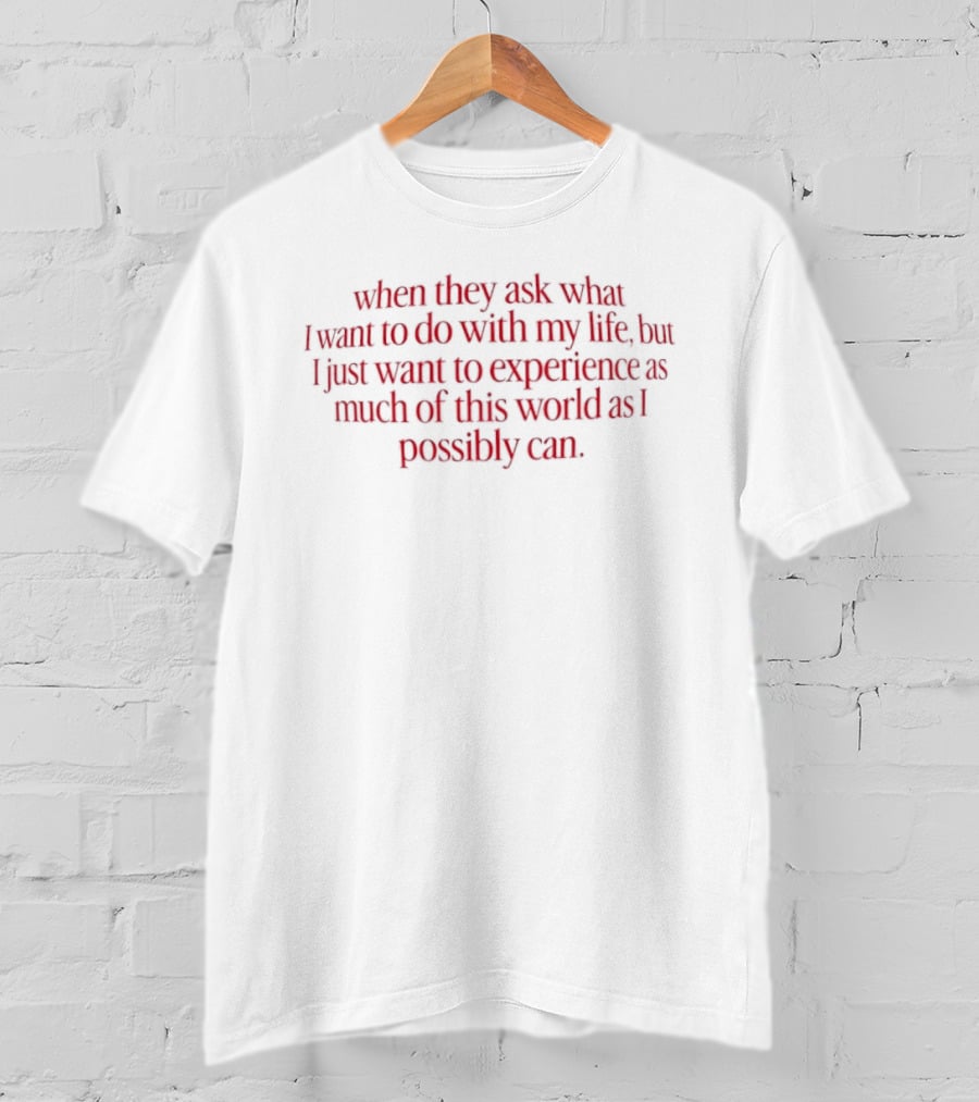 When They Ask What I Want To Do With My Life But I Just Want To Experience As Much Of This World As I Possibly Can T-Shirt