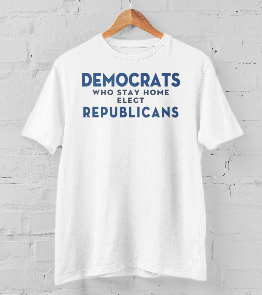 Democrats Who Stay Home Elect Republicans Political Message T-Shirt