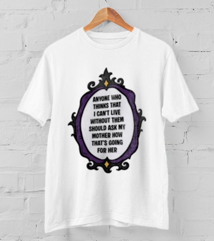 Anyone WHO Thinks That I Cant Live Without Them Should ASK MY Mother HOW Thats GOING For Her T-Shirt