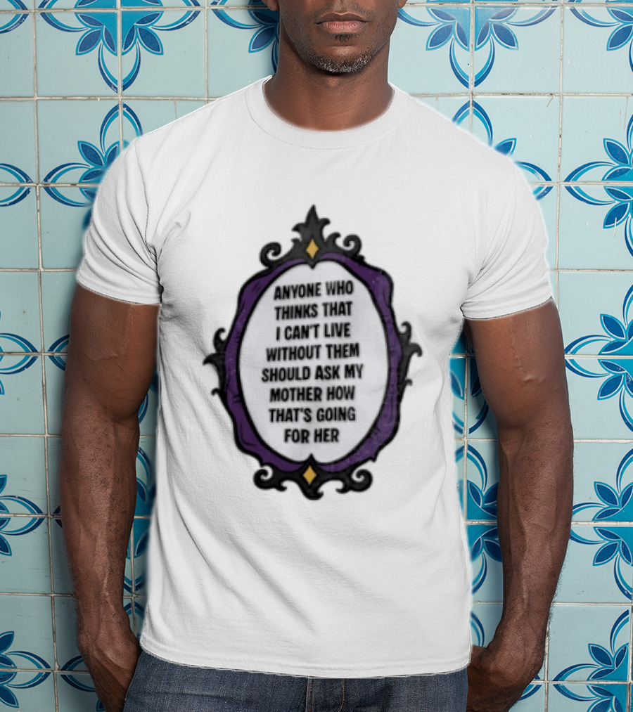 Anyone WHO Thinks That I Cant Live Without Them Should ASK MY Mother HOW Thats GOING For Her T-Shirt