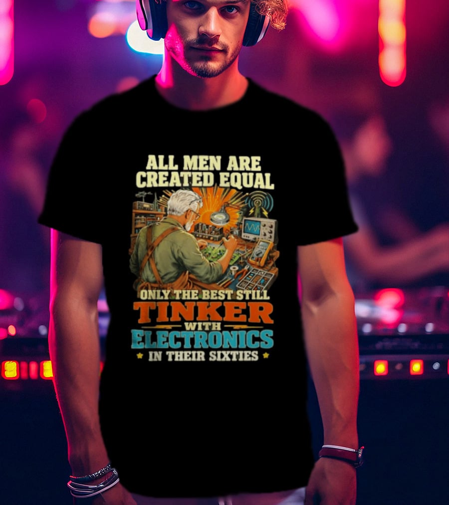 All Men Are Created Equal Only The Best Still Tinker With Electronics In Their Sixties T-Shirt