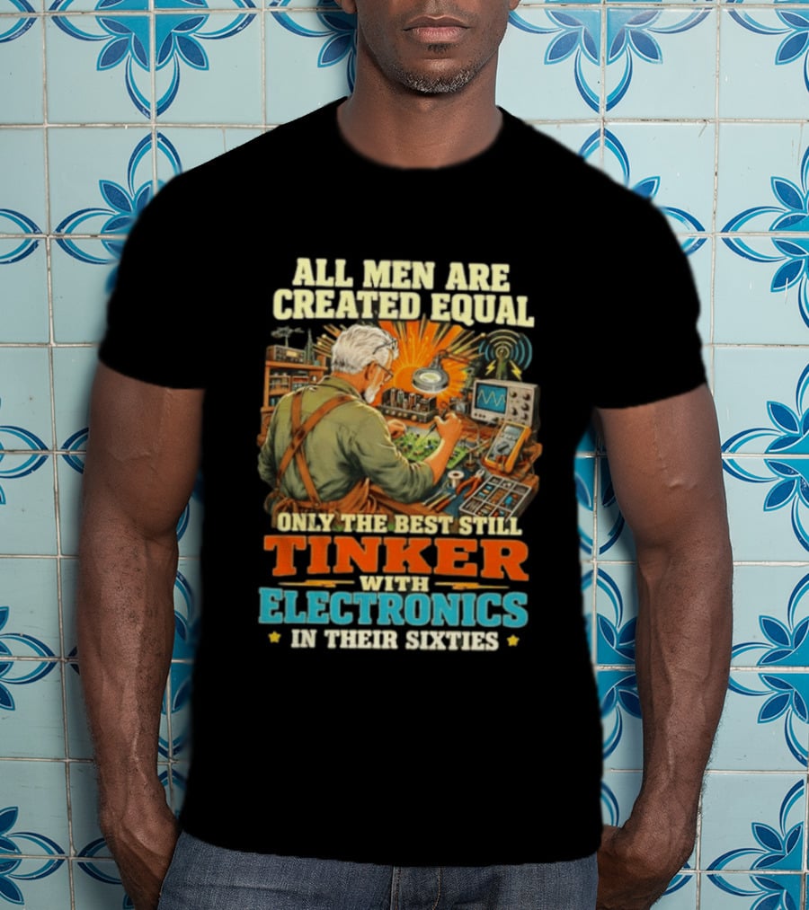All Men Are Created Equal Only The Best Still Tinker With Electronics In Their Sixties T-Shirt