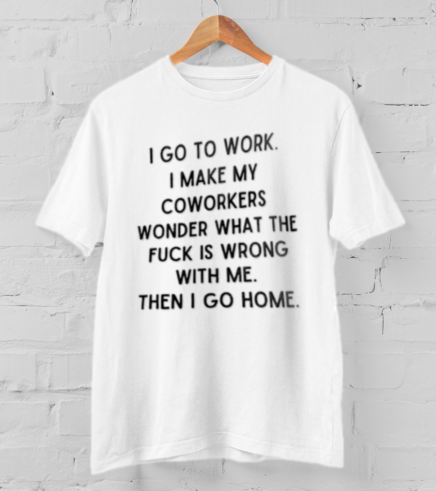 I Go To Work I Make My Coworkers Wonder What The Fuck Is Wrong With Me Then I Go Home T-Shirt