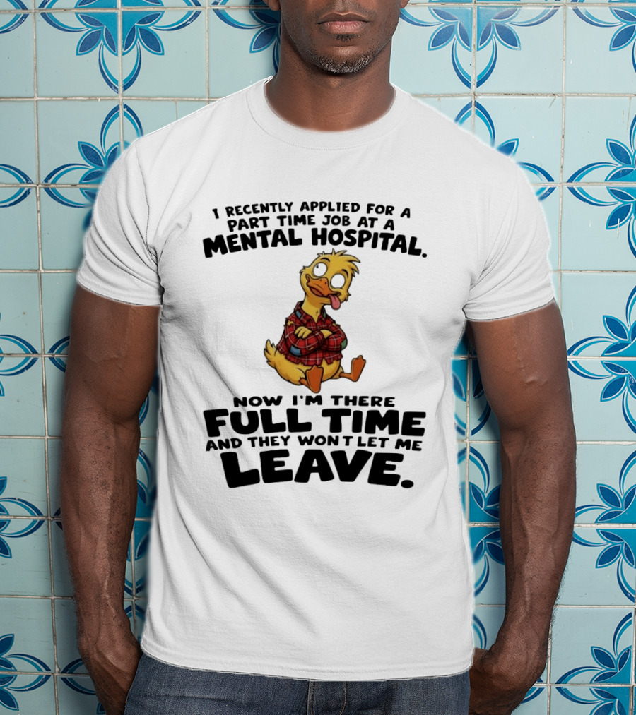I Recently Applied For A Part Time Job At A Mental Hospital Duck Full Time Now They Won't Let Me Leave T-Shirt