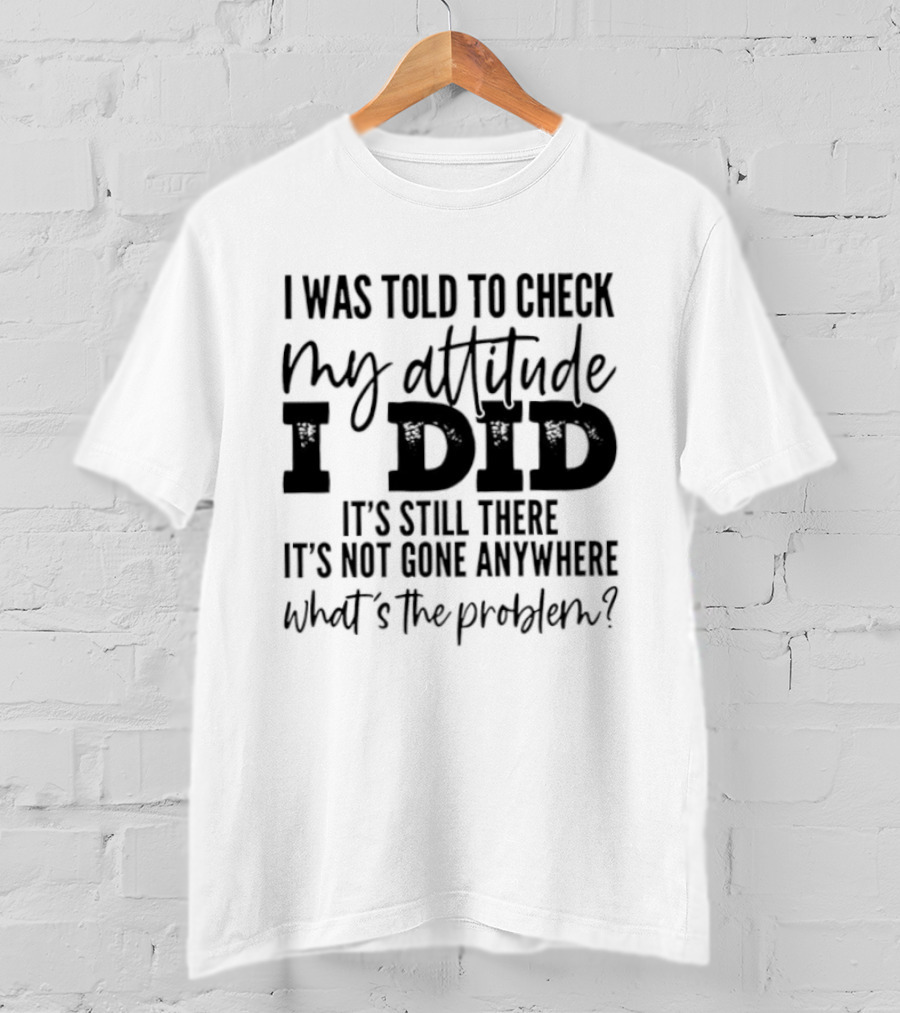 I Was Told To Check My Attitude I Did It's Still There It's Not Gone Anywhere What's The Problem T-Shirt