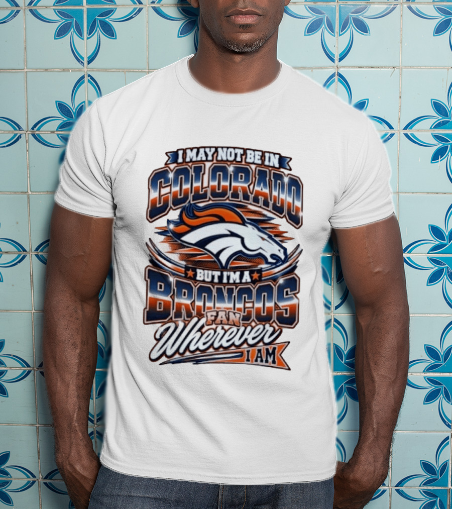 I May Not Be In Colorado But I'm A Broncos Fan Wherever I Am T-Shirt
