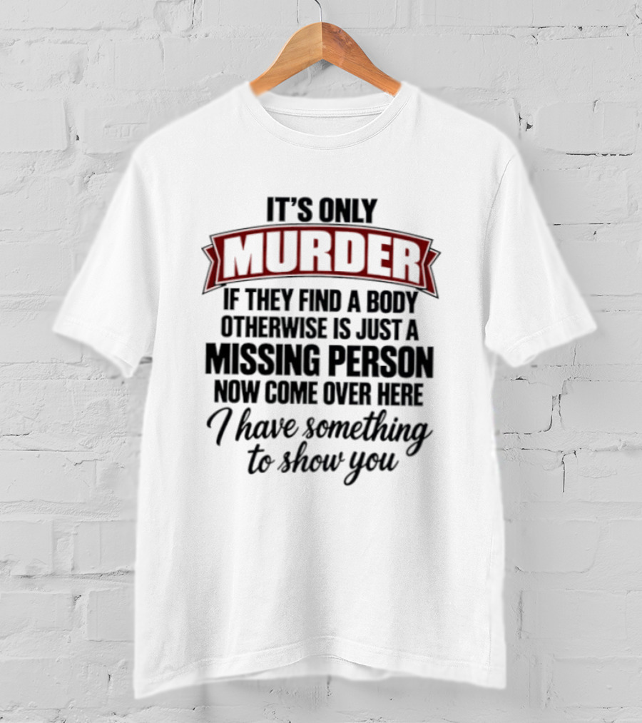 It's Only Murder If They Find A Body Otherwise Just A Missing Person Now Come Over Here I Have Something To Show You T-Shirt