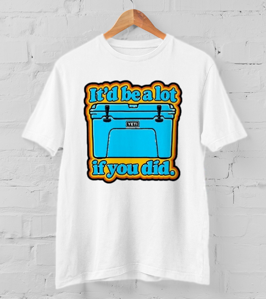 It'd Be A Lot If You Did Yeti Cooler T-Shirt