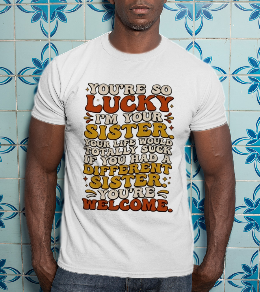 You're So Lucky I'm Your Sister Your Life Would Totally Suck If You Had A Different Sister You're Welcome T-Shirt
