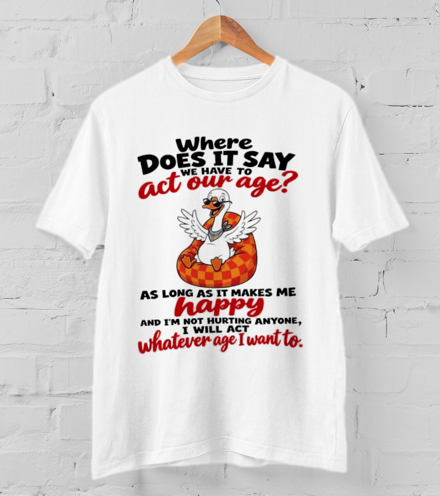 Where Does It Say We Have To Act Our Age Goose As Long As It Makes Me Happy I Will Act Whatever Age I Want To T-Shirt