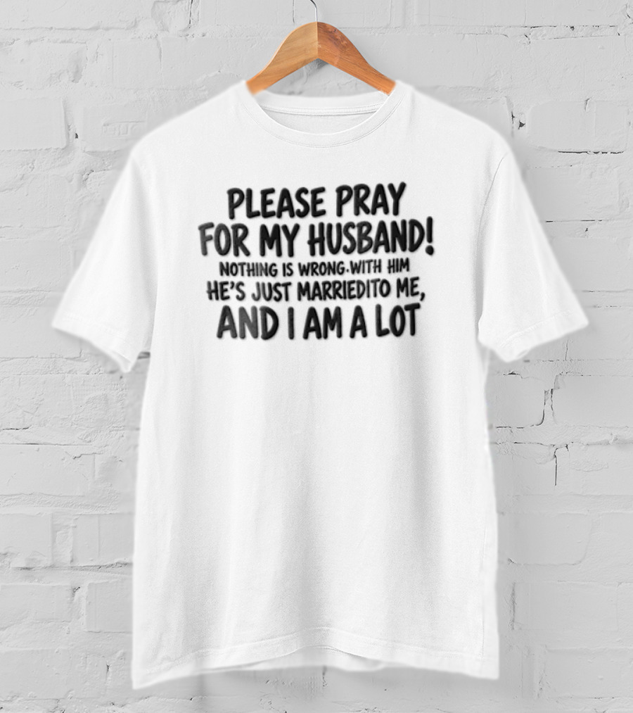 Please Pray For My Husband Nothing Is Wrong With Him He Is Just Married To Me And I Am A Lot T-Shirt