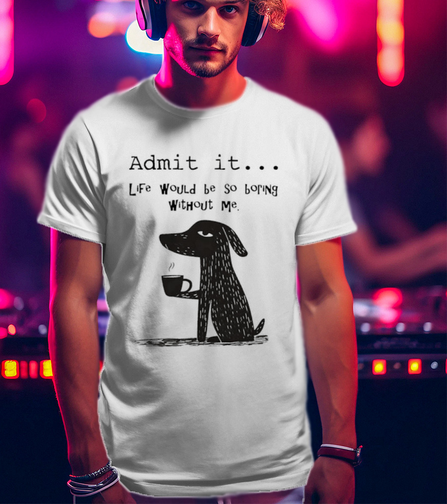Admit It Life Would Be So Boring Without Me Dog With Coffee T-Shirt