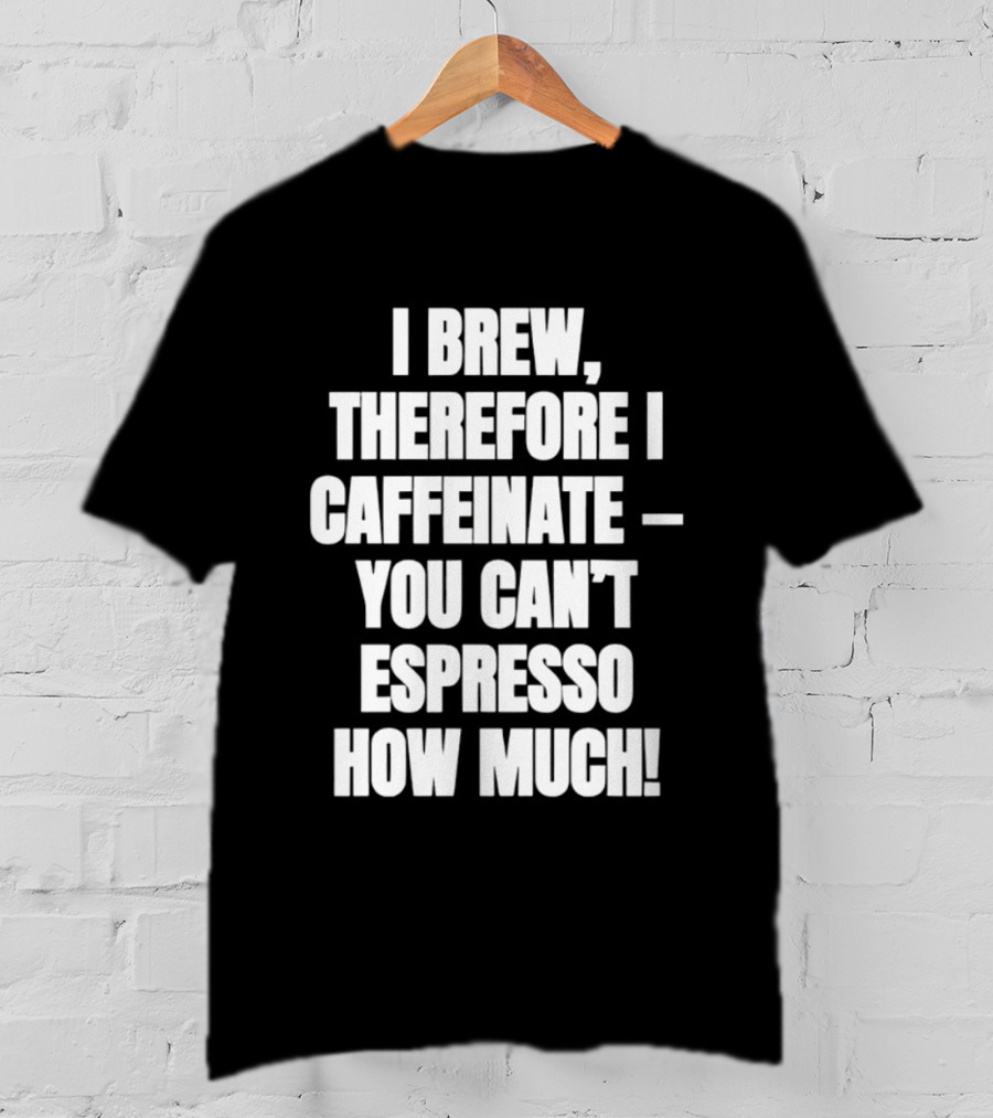 I Brew Therefore I Caffeinate You Can't Espresso How Much T-Shirt