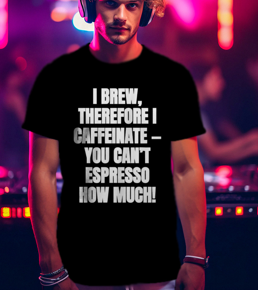 I Brew Therefore I Caffeinate You Can't Espresso How Much T-Shirt