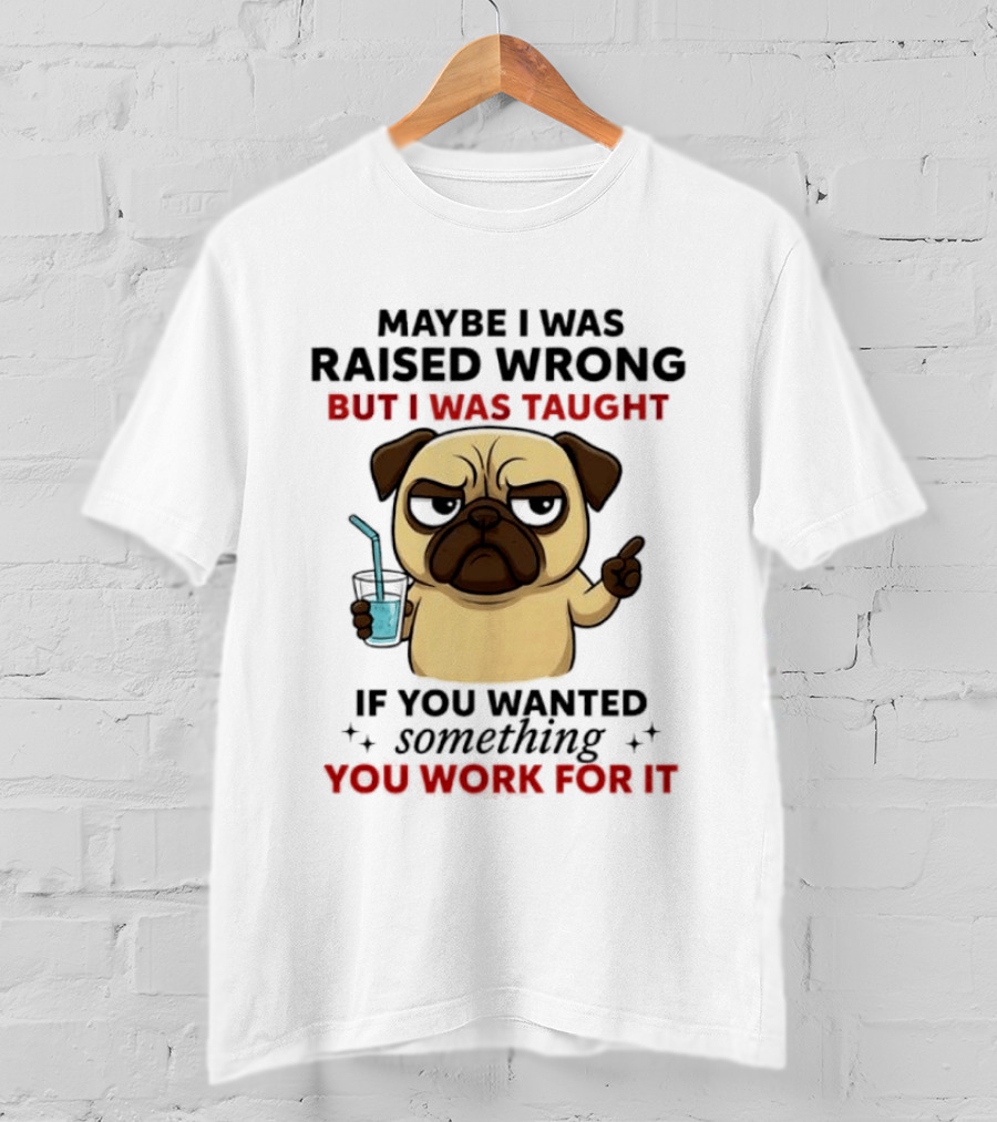 Maybe I Was Raised Wrong Angry Pug Taught If You Wanted Something You Work For It T-Shirt