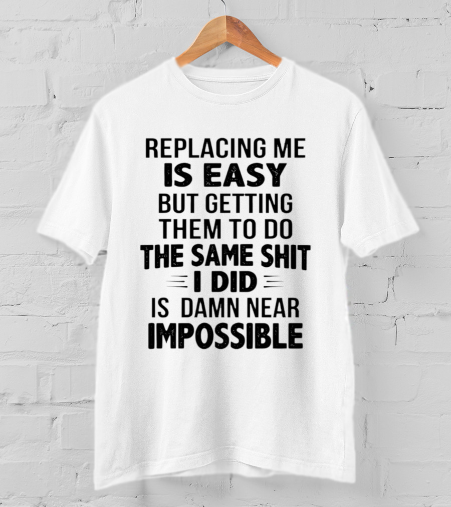 Replacing Me Is Easy But Getting Them To Do The Same Shit I Did Is Damn Near Impossible T-Shirt