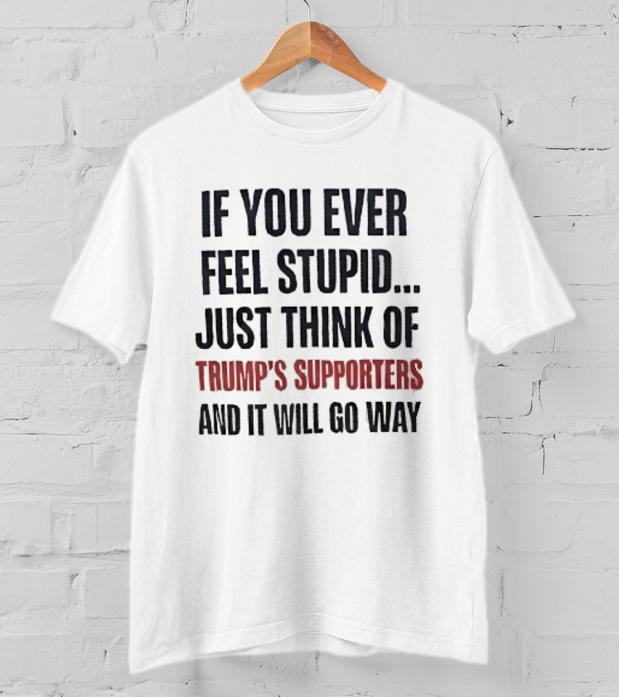If You Ever Feel Stupid Just Think Of Trump's Supporters And It Will Go Way T-Shirt