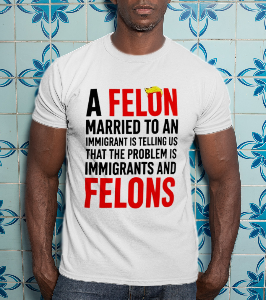 A Felon Married To An Immigrant Is Telling Us The Problem Is Immigrants And Felons T-Shirt