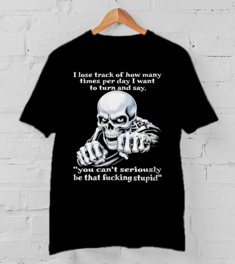 Skeleton I Lose Track Of How Many Times Per Day I Want To Say You Can't Possibly Be That Stupid T-Shirt