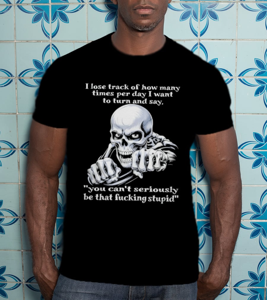 Skeleton I Lose Track Of How Many Times Per Day I Want To Say You Can't Possibly Be That Stupid T-Shirt