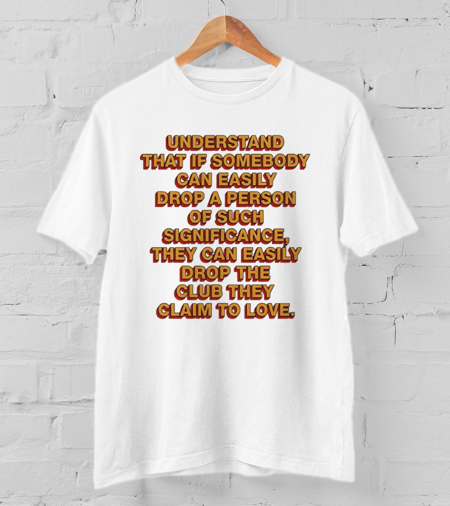 Understand That If Somebody Can Easily Drop A Person Of Such Significance They Can Easily Drop The Club They Claim To Love T-Shirt