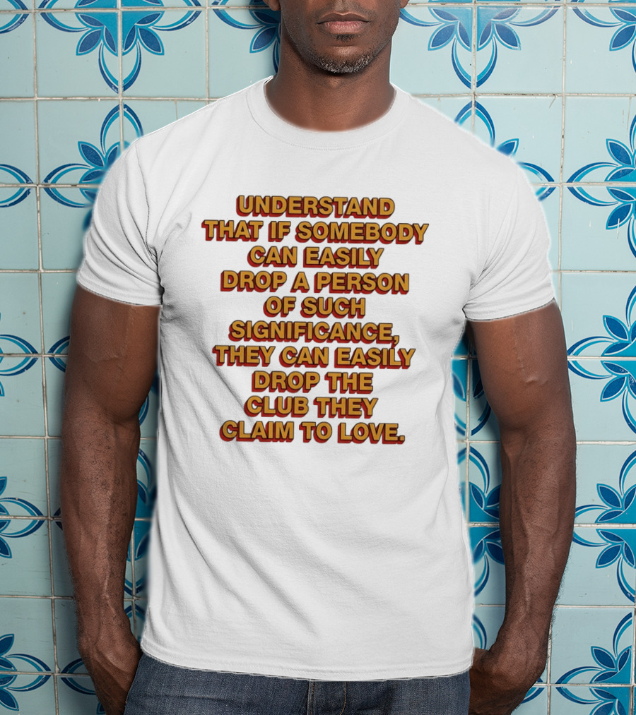 Understand That If Somebody Can Easily Drop A Person Of Such Significance They Can Easily Drop The Club They Claim To Love T-Shirt