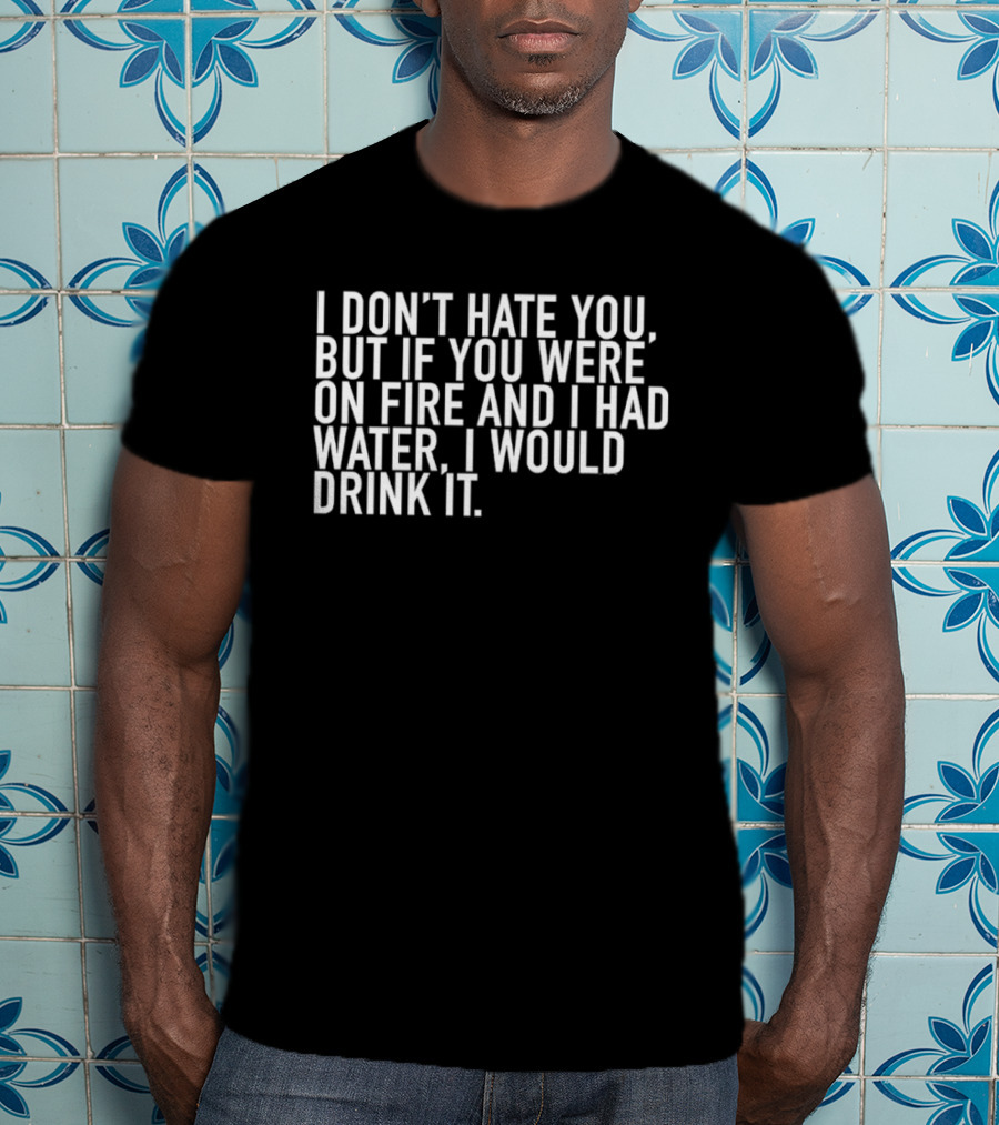 I Don't Hate You But If You Were On Fire And I Had Water I Would Drink It T-Shirt