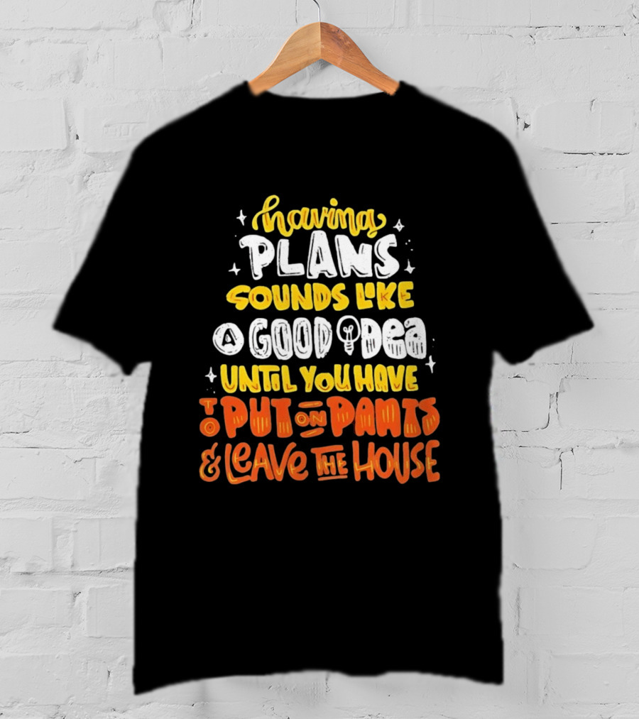 Having Plans Sounds Like A Good Idea Until You Have To Put On Pants And Leave The House T-Shirt