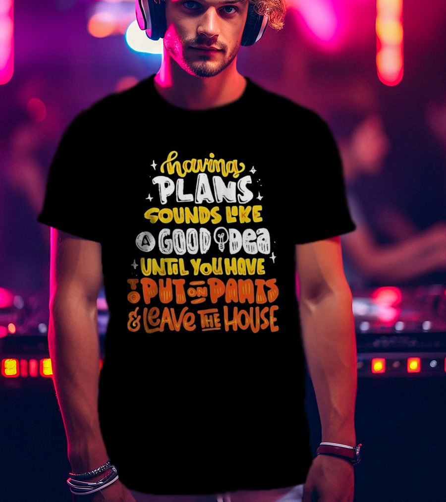 Having Plans Sounds Like A Good Idea Until You Have To Put On Pants And Leave The House T-Shirt