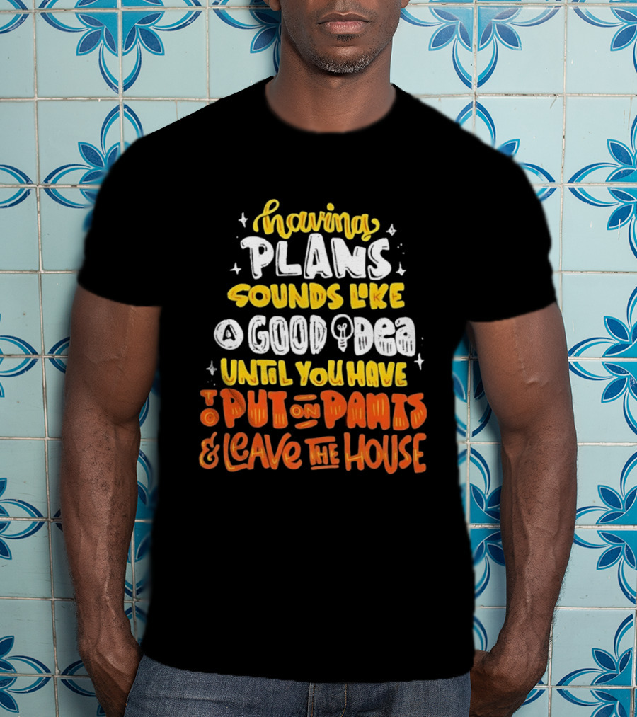 Having Plans Sounds Like A Good Idea Until You Have To Put On Pants And Leave The House T-Shirt
