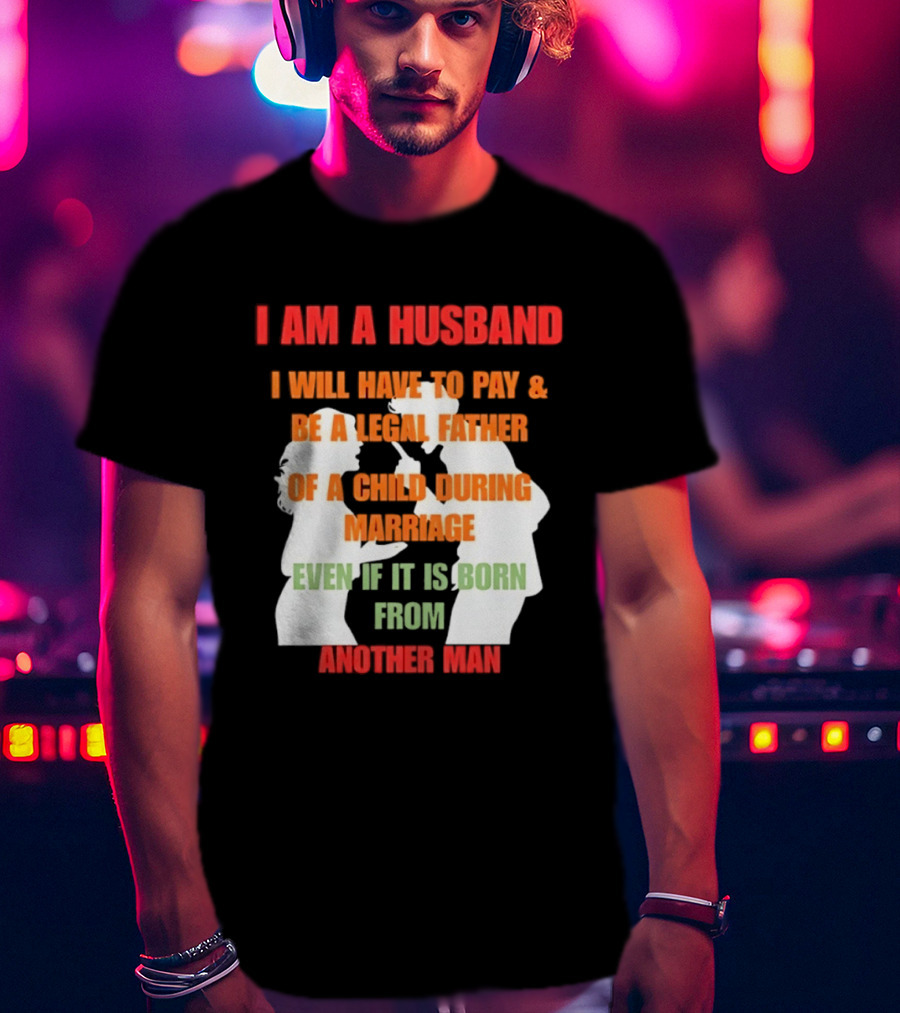 I Am A Husband I Will Have To Pay And Be A Legal Father Of A Child During Marriage Even If It Is Born From Another Man T-Shirt
