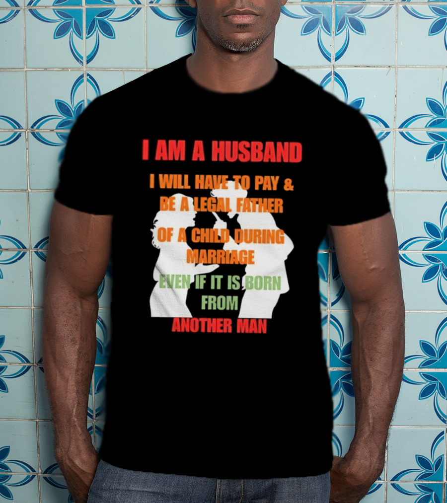 I Am A Husband I Will Have To Pay And Be A Legal Father Of A Child During Marriage Even If It Is Born From Another Man T-Shirt