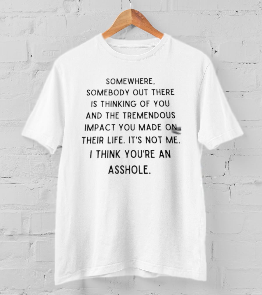 Somewhere Somebody Out There Is Thinking Of You And The Tremendous Impact You Made On Their Life It's Not Me I Think You're An Asshole T-Shirt