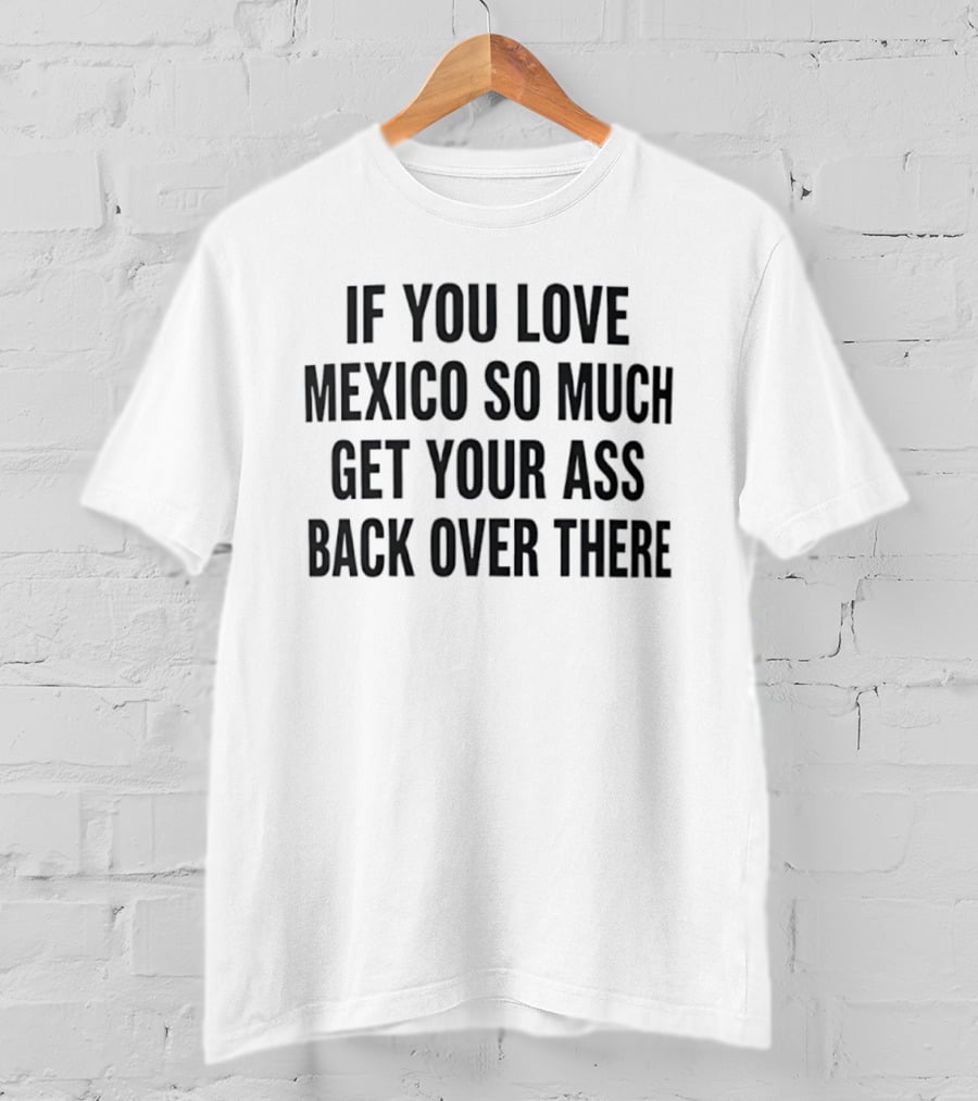 If You Love Mexico So Much Get Your Ass Back Over There T-Shirt