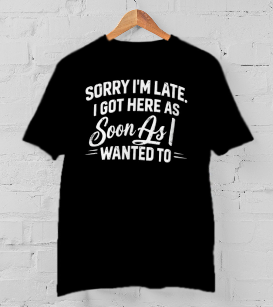 Sorry I'm Late I Got Here As Soon As I Wanted To T-Shirt