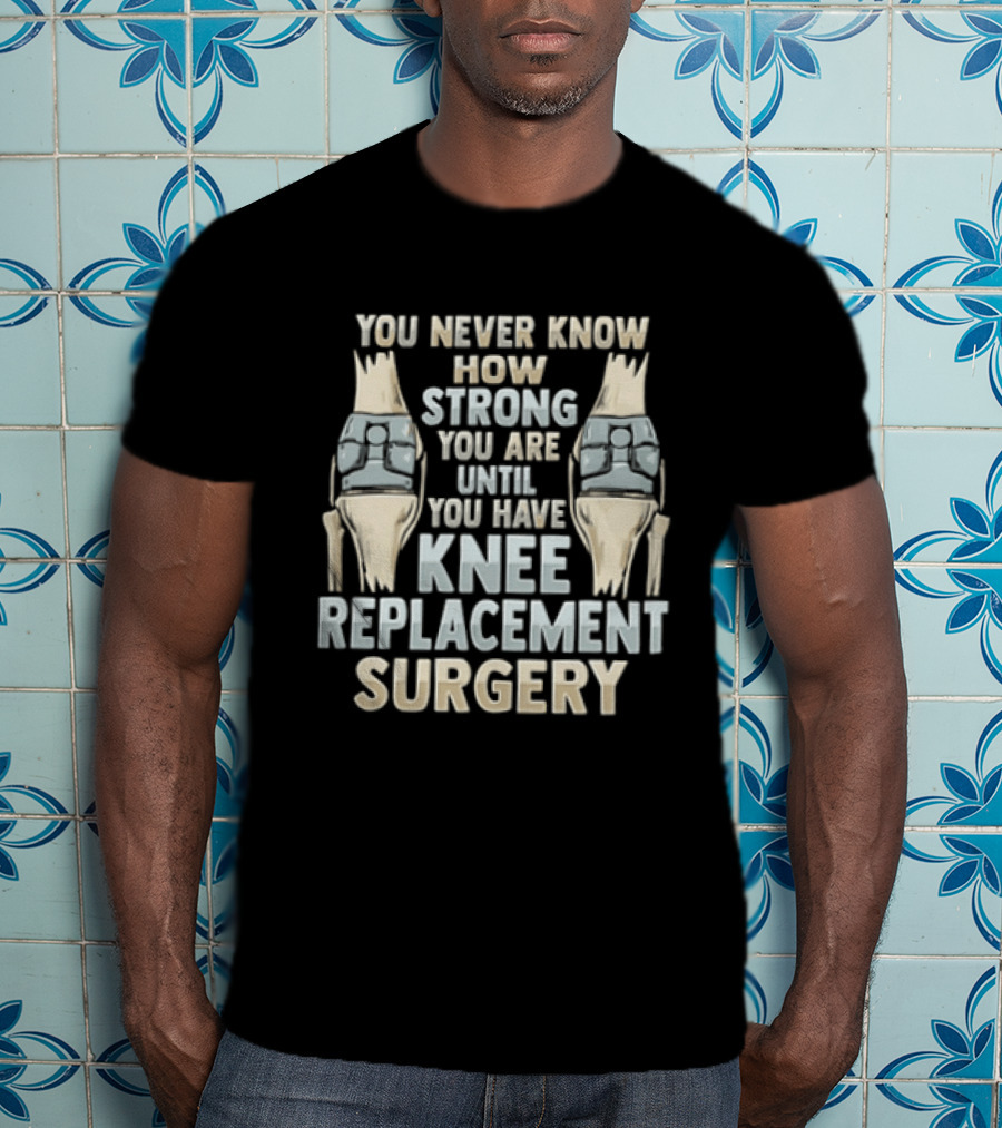 You Never Know How Strong You Are Until You Have Knee Replacement Surgery T-Shirt