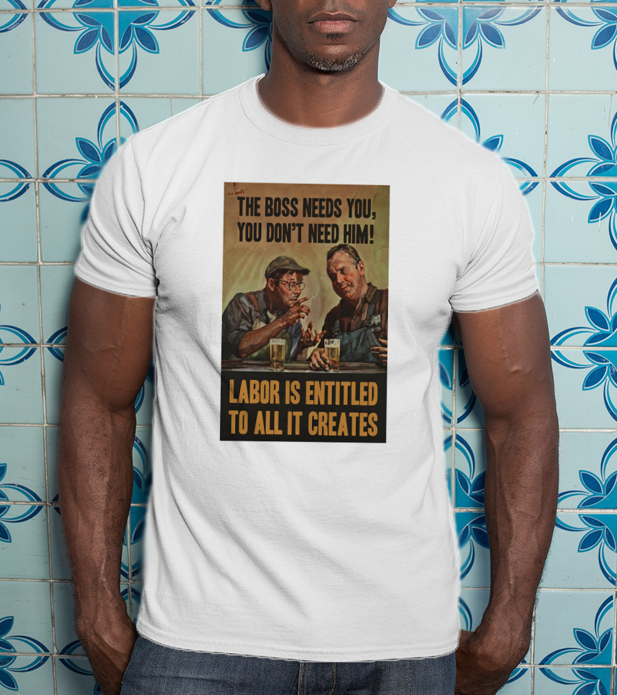 The Boss Needs You You Don't Need Him Labor Is Entitled To All It Creates T-Shirt