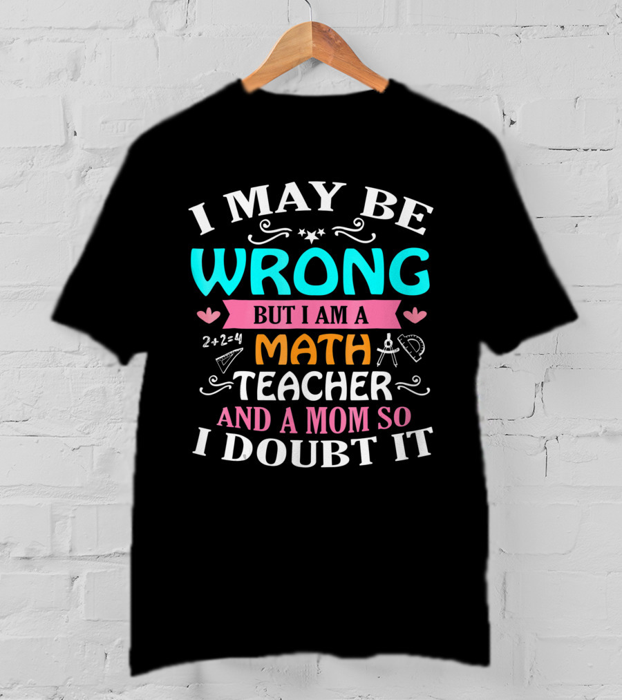 I May Be Wrong But I Am A Math Teacher And A Mom So I Doubt It T-Shirt