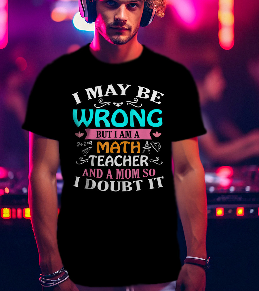 I May Be Wrong But I Am A Math Teacher And A Mom So I Doubt It T-Shirt