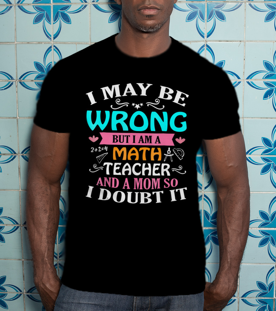 I May Be Wrong But I Am A Math Teacher And A Mom So I Doubt It T-Shirt