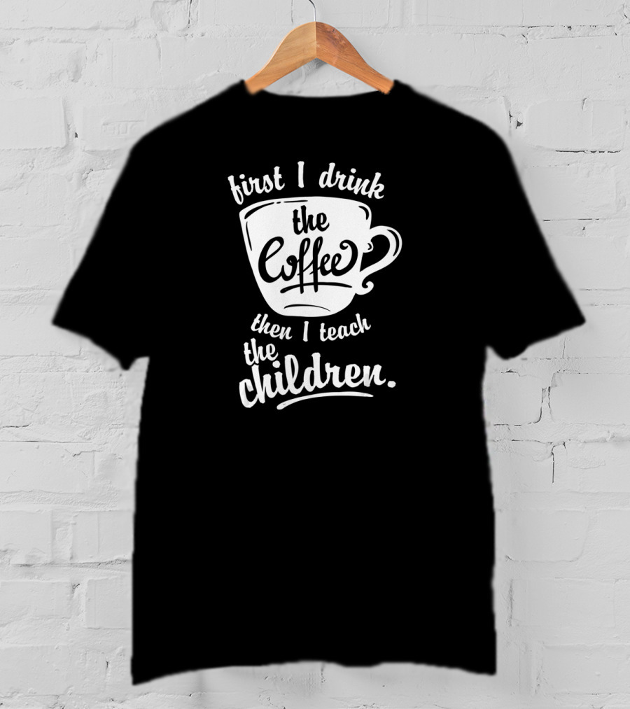 First I Drink The Coffee Then I Teach The Children T-Shirt
