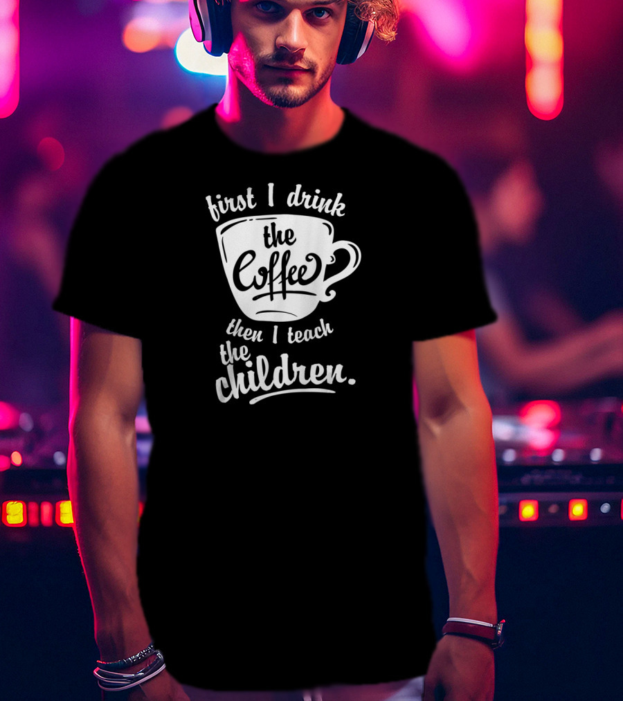 First I Drink The Coffee Then I Teach The Children T-Shirt