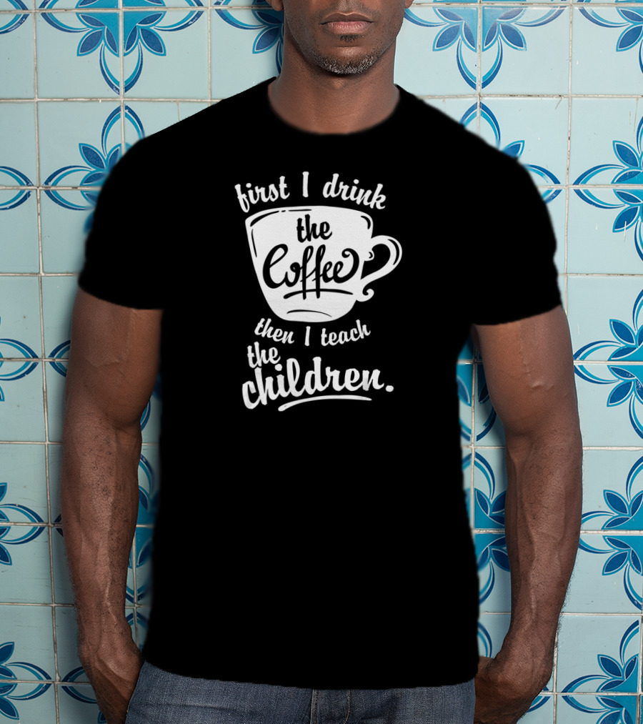 First I Drink The Coffee Then I Teach The Children T-Shirt