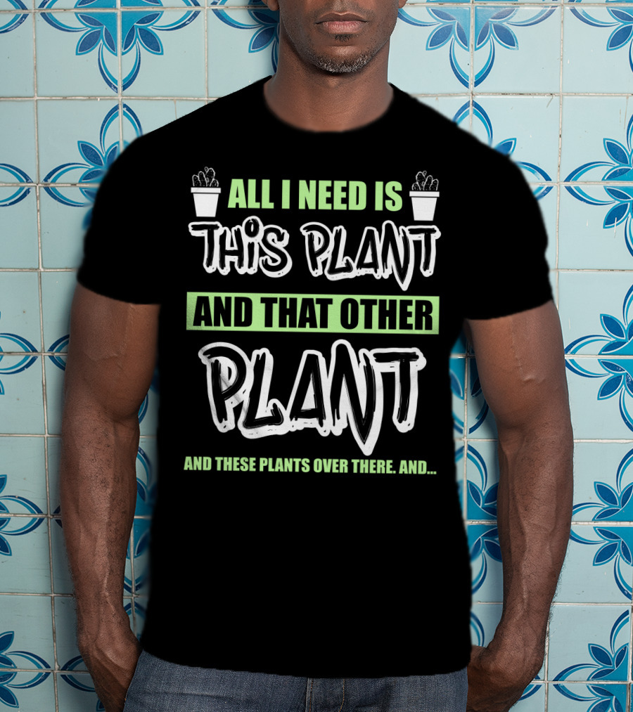 All I Need Is This Plant And That Other Plant And These Plants Over There Gardening Humor T-Shirt