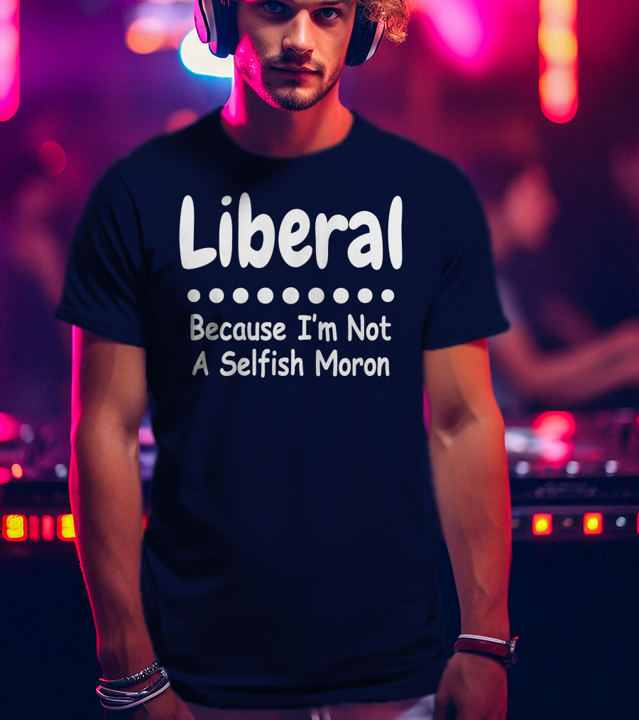 Liberal Because I'm Not A Selfish Moron T-Shirt