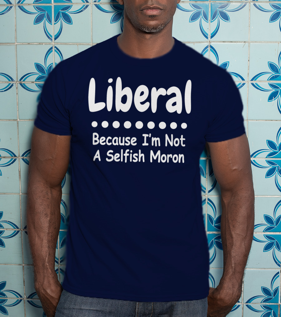 Liberal Because I'm Not A Selfish Moron T-Shirt