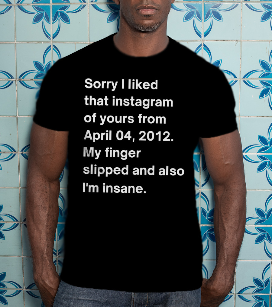 Sorry I Liked That Instagram Of Yours From April 04 2012 My Finger Slipped And Also I'm Insane T-Shirt