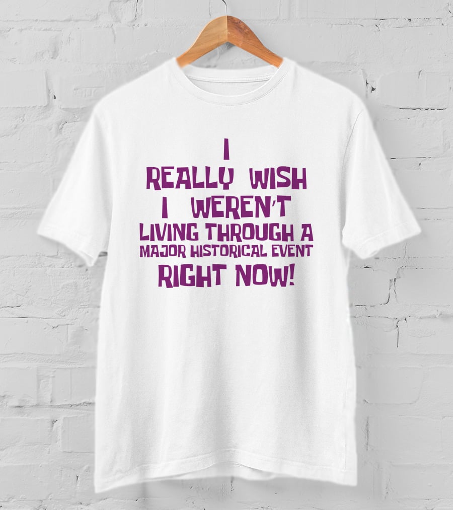 I Really Wish I Weren’t Living Through A Major Historical Event Right Now T-Shirt