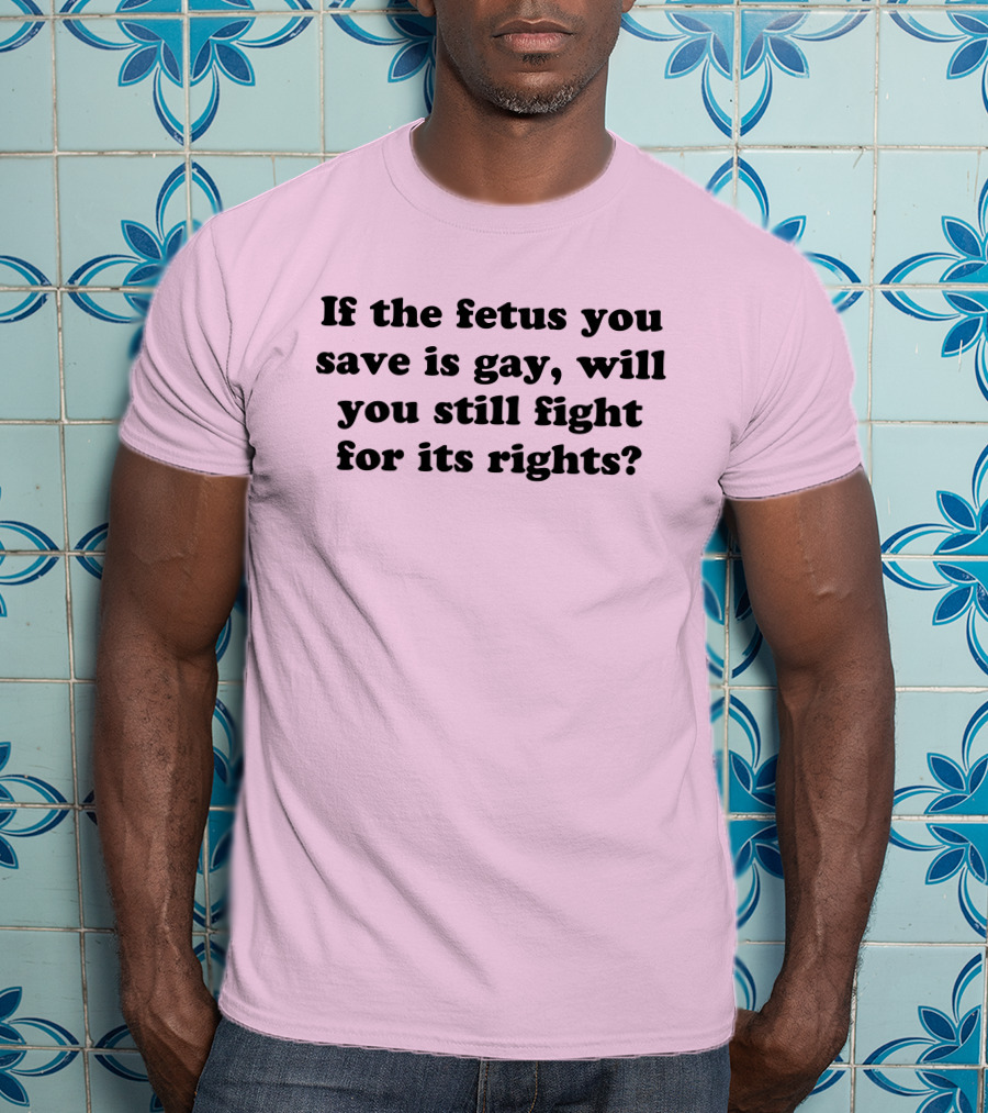 If The Fetus You Save Is Gay Will You Still Fight For Its Rights T-Shirt