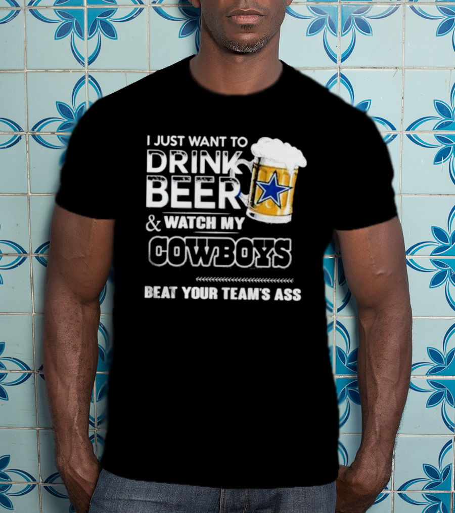 I Just Want To Drink Beer And Watch My Cowboys Beat Your Team's Ass T-Shirt